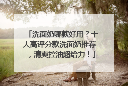 洗面奶哪款好用？十大高评分款洗面奶推荐，清爽控油超给力！