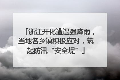 浙江开化遭遇强降雨，当地各乡镇积极应对，筑起防汛“安全堤”