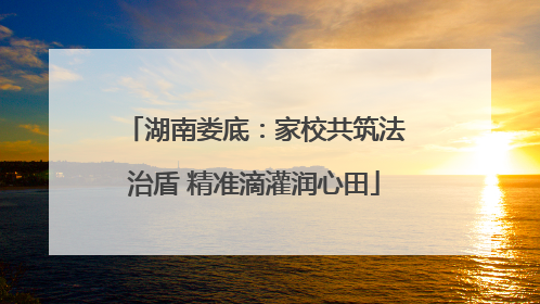 湖南娄底：家校共筑法治盾 精准滴灌润心田