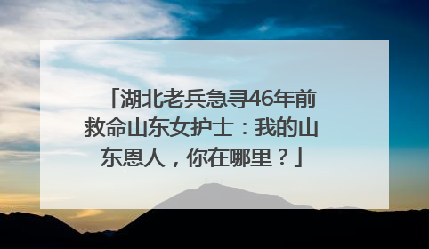 湖北老兵急寻46年前救命山东女护士：我的山东恩人，你在哪里？