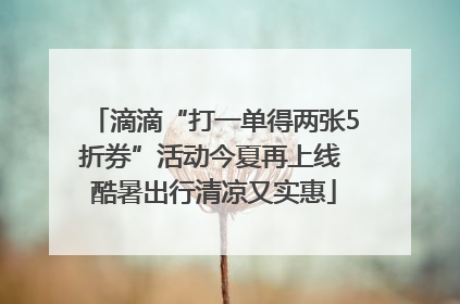 滴滴“打一单得两张5折券”活动今夏再上线 酷暑出行清凉又实惠