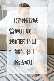 滨州市城管局开展“我们的节日”端午节主题活动