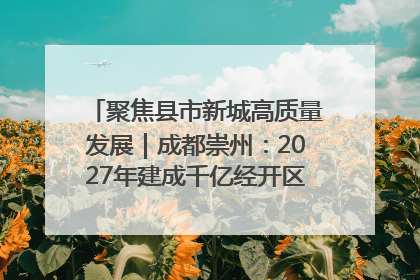 聚焦县市新城高质量发展｜成都崇州：2027年建成千亿经开区、2029年GDP突破750亿元