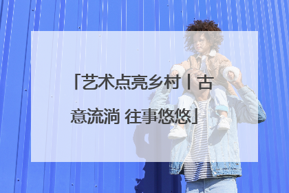 艺术点亮乡村丨古意流淌 往事悠悠