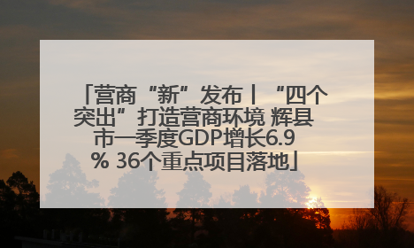 营商“新”发布丨“四个突出”打造营商环境 辉县市一季度GDP增长6.9% 36个重点项目落地