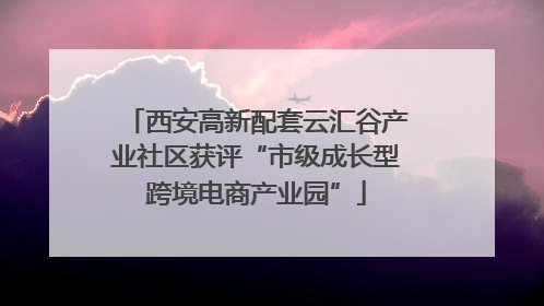 西安高新配套云汇谷产业社区获评“市级成长型跨境电商产业园”