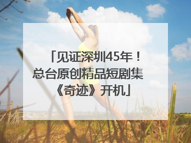 见证深圳45年！总台原创精品短剧集《奇迹》开机