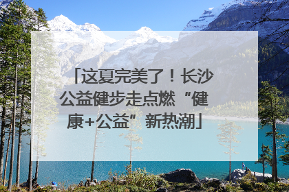 这夏完美了！长沙公益健步走点燃“健康+公益”新热潮