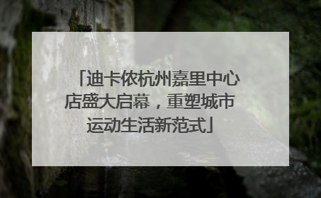 迪卡侬杭州嘉里中心店盛大启幕，重塑城市运动生活新范式
