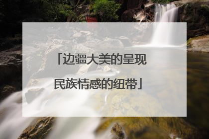 边疆大美的呈现 民族情感的纽带