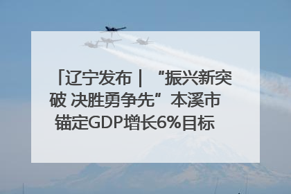 辽宁发布｜“振兴新突破 决胜勇争先”本溪市锚定GDP增长6%目标推进十项重点工作