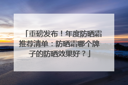 重磅发布！年度防晒霜推荐清单：防晒霜哪个牌子的防晒效果好？