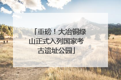 重磅！大冶铜绿山正式入列国家考古遗址公园