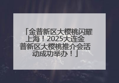 金普新区大樱桃闪耀上海！2025大连金普新区大樱桃推介会活动成功举办！