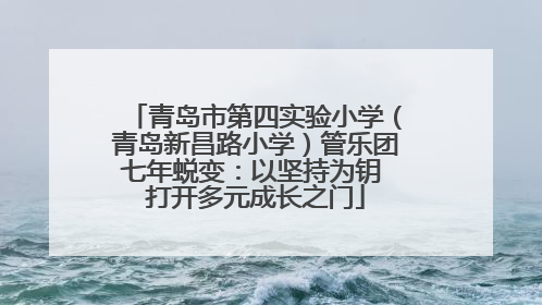 青岛市第四实验小学（青岛新昌路小学）管乐团七年蜕变：以坚持为钥 打开多元成长之门