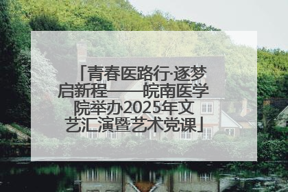 青春医路行·逐梦启新程——皖南医学院举办2025年文艺汇演暨艺术党课