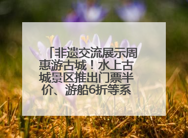 非遗交流展示周惠游古城！水上古城景区推出门票半价、游船6折等系列优惠