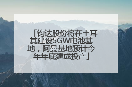 钧达股份将在土耳其建设5GW电池基地，阿曼基地预计今年年底建成投产