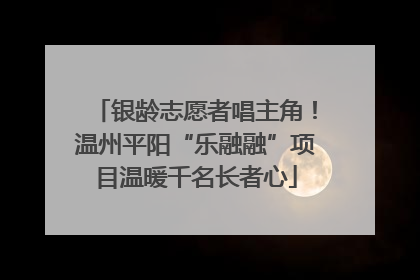 银龄志愿者唱主角！温州平阳“乐融融”项目温暖千名长者心