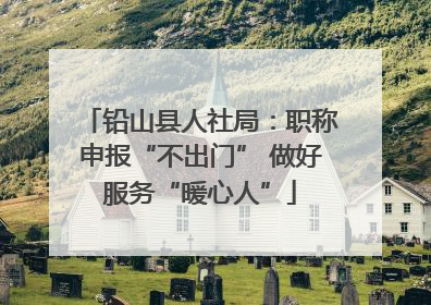 铅山县人社局：职称申报“不出门” 做好服务“暖心人”