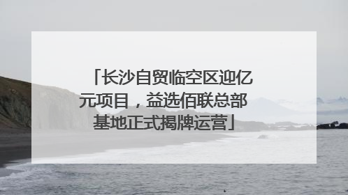 长沙自贸临空区迎亿元项目，益选佰联总部基地正式揭牌运营
