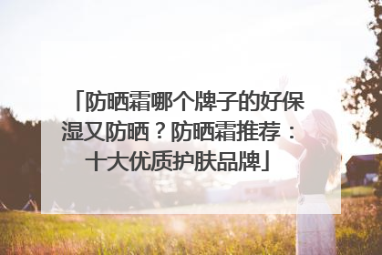 防晒霜哪个牌子的好保湿又防晒？防晒霜推荐：十大优质护肤品牌