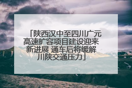 陕西汉中至四川广元高速扩容项目建设迎来新进展 通车后将缓解川陕交通压力
