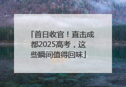 首日收官！直击成都2025高考，这些瞬间值得回味