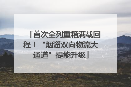 首次全列重箱满载回程！“烟淄双向物流大通道”提能升级