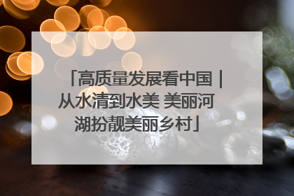 高质量发展看中国｜从水清到水美 美丽河湖扮靓美丽乡村