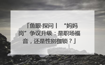 鱼眼·探问丨 “妈妈岗”争议升级：是职场福音，还是性别枷锁？