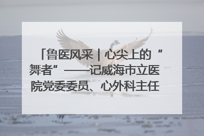 鲁医风采｜心尖上的“舞者”——记威海市立医院党委委员、心外科主任、主任医师景昊