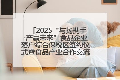 2025“与扬携手·产赢未来”食品企业落户综合保税区签约仪式暨食品产业合作交流对接会成功举办