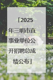 2025年三明市直事业单位公开招聘总成绩公布