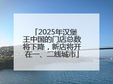 2025年汉堡王中国的门店总数将下降，新店将开在一、二线城市