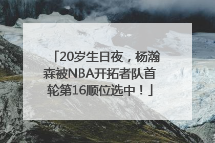 20岁生日夜，杨瀚森被NBA开拓者队首轮第16顺位选中！