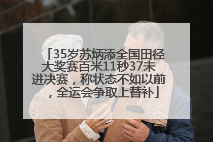 35岁苏炳添全国田径大奖赛百米11秒37未进决赛，称状态不如以前，全运会争取上替补
