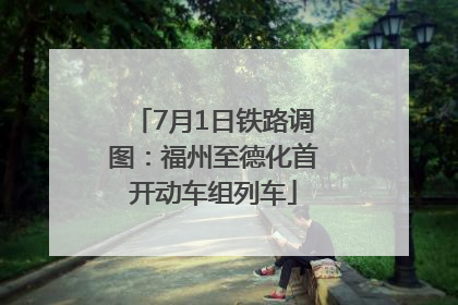 7月1日铁路调图：福州至德化首开动车组列车