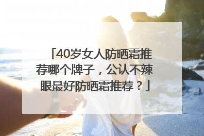 40岁女人防晒霜推荐哪个牌子，公认不辣眼最好防晒霜推荐？