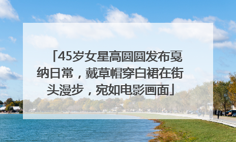 45岁女星高圆圆发布戛纳日常，戴草帽穿白裙在街头漫步，宛如电影画面