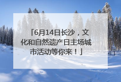 6月14日长沙，文化和自然遗产日主场城市活动等你来！
