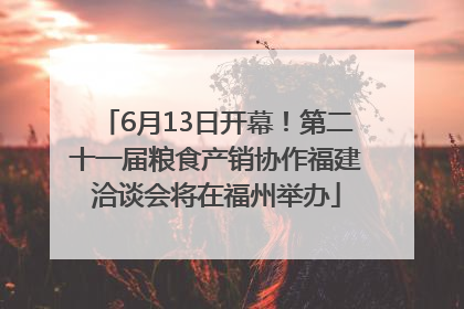 6月13日开幕！第二十一届粮食产销协作福建洽谈会将在福州举办
